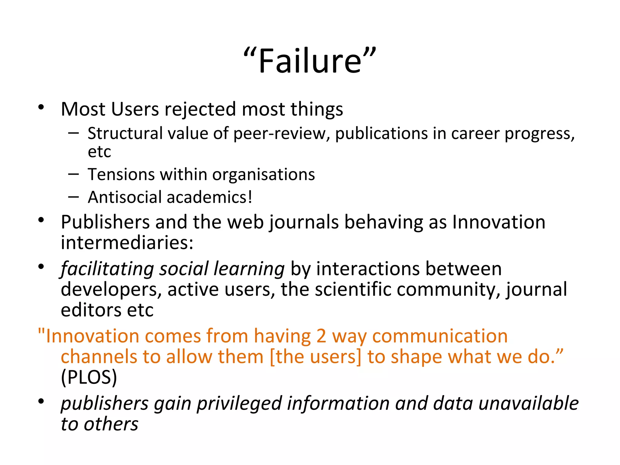 “Failure”
• Most Users rejected most things
   – Structural value of peer-review, publications in career progress,
     etc
   – Tensions within organisations
   – Antisocial academics!
• Publishers and the web journals behaving as Innovation
   intermediaries:
• facilitating social learning by interactions between
   developers, active users, the scientific community, journal
   editors etc
"Innovation comes from having 2 way communication
   channels to allow them [the users] to shape what we do.”
   (PLOS)
• publishers gain privileged information and data unavailable
   to others
 