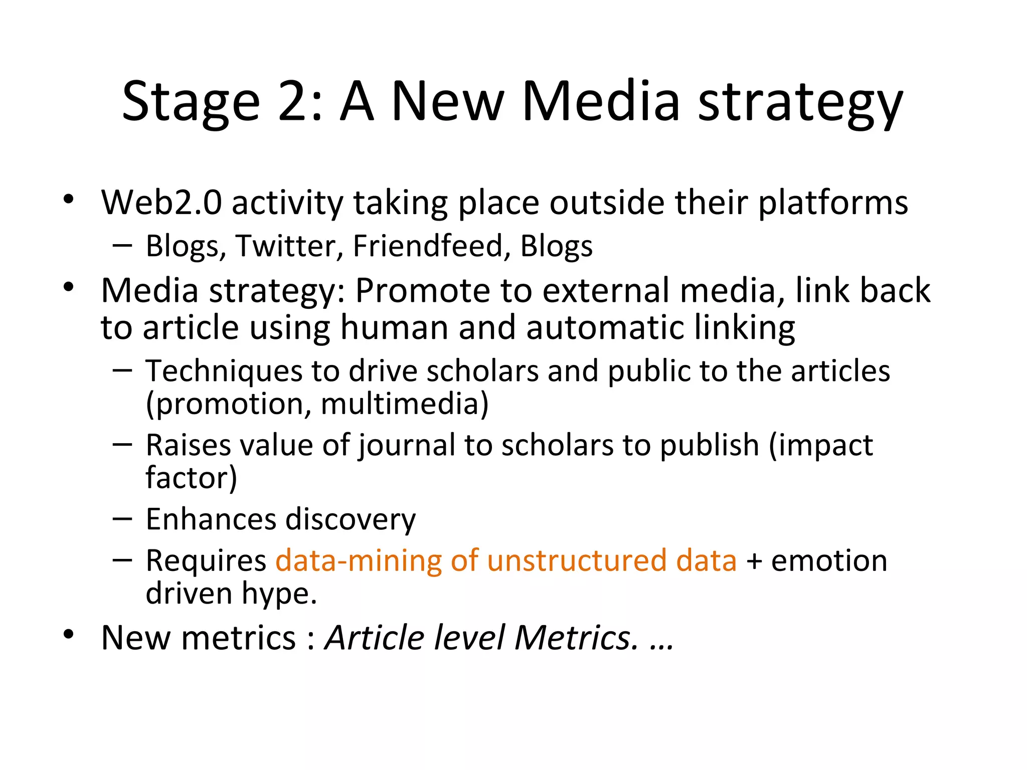 Stage 2: A New Media strategy
• Web2.0 activity taking place outside their platforms
   – Blogs, Twitter, Friendfeed, Blogs
• Media strategy: Promote to external media, link back
  to article using human and automatic linking
   – Techniques to drive scholars and public to the articles
     (promotion, multimedia)
   – Raises value of journal to scholars to publish (impact
     factor)
   – Enhances discovery
   – Requires data-mining of unstructured data + emotion
     driven hype.
• New metrics : Article level Metrics. …
 