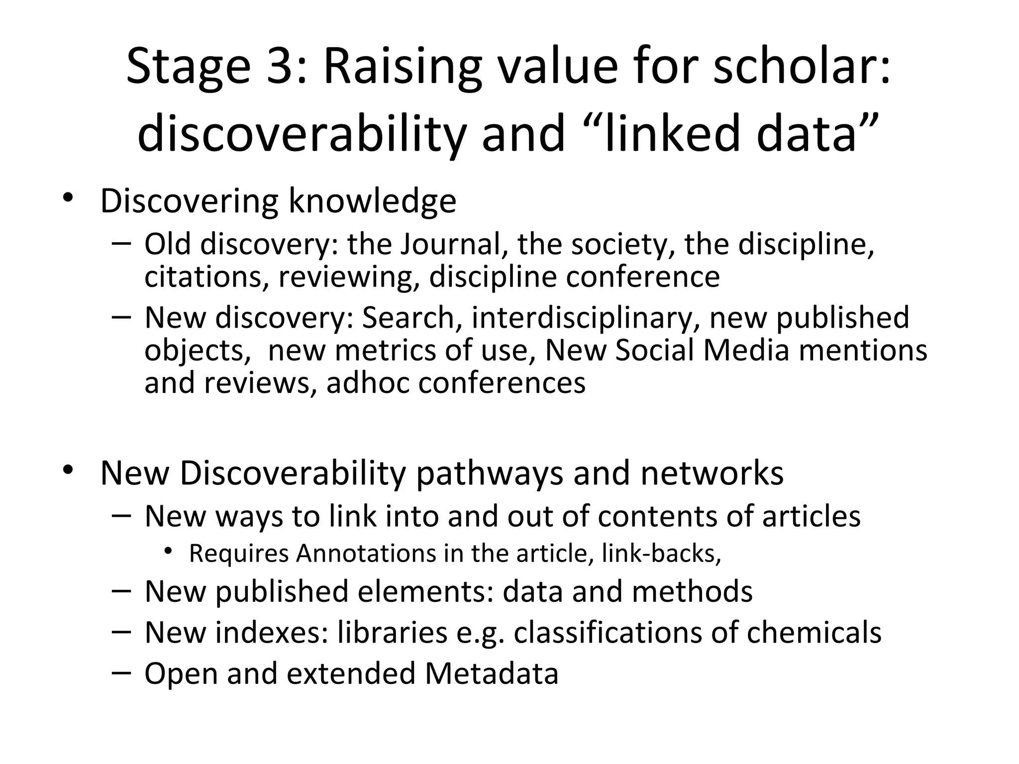 Stage 3: Raising value for scholar:
    discoverability and “linked data”
• Discovering knowledge
   – Old discovery: the Journal, the society, the discipline,
     citations, reviewing, discipline conference
   – New discovery: Search, interdisciplinary, new published
     objects, new metrics of use, New Social Media mentions
     and reviews, adhoc conferences

• New Discoverability pathways and networks
   – New ways to link into and out of contents of articles
      • Requires Annotations in the article, link-backs,
   – New published elements: data and methods
   – New indexes: libraries e.g. classifications of chemicals
   – Open and extended Metadata
 