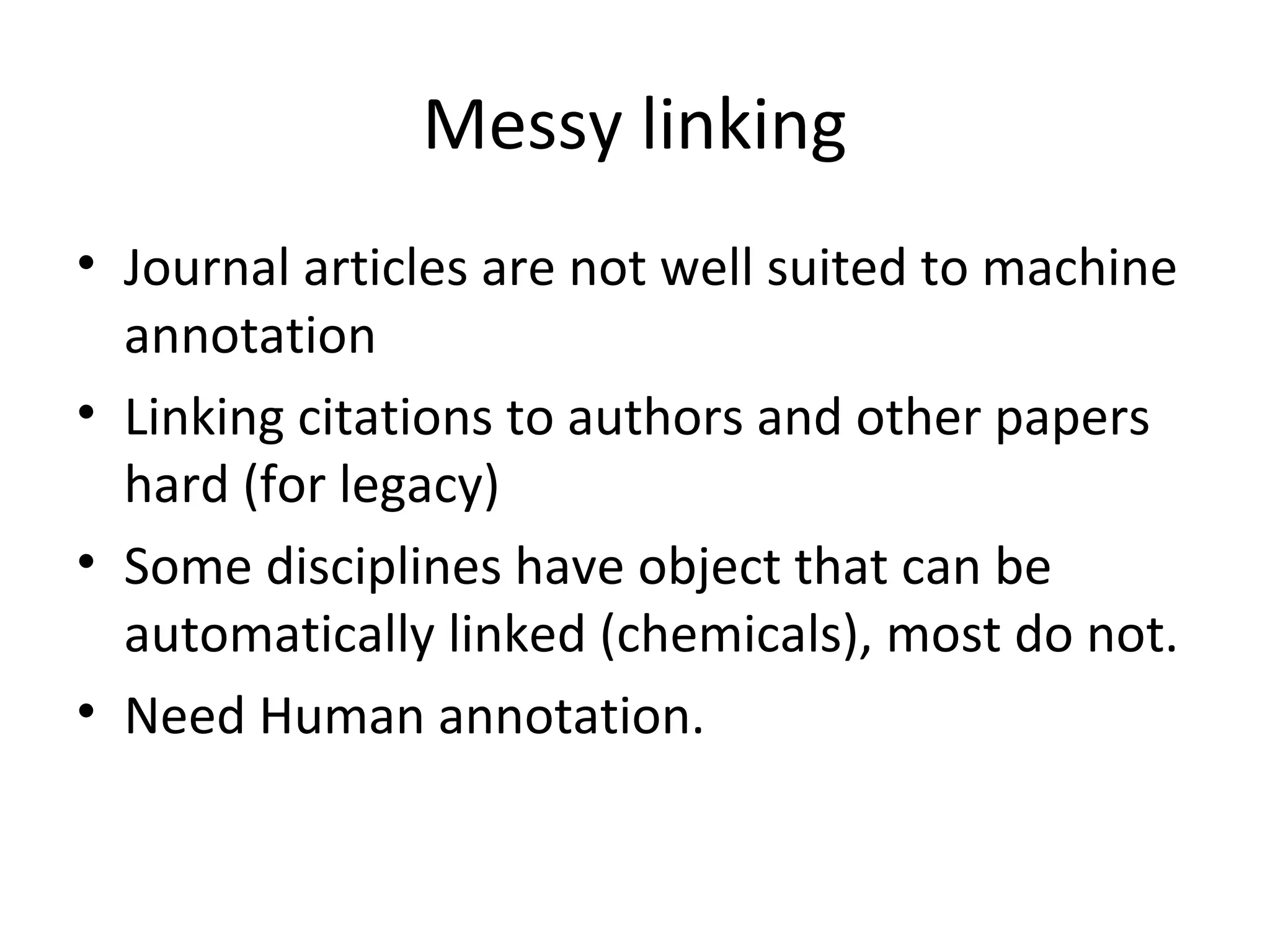 Messy linking
• Journal articles are not well suited to machine
  annotation
• Linking citations to authors and other papers
  hard (for legacy)
• Some disciplines have object that can be
  automatically linked (chemicals), most do not.
• Need Human annotation.
 