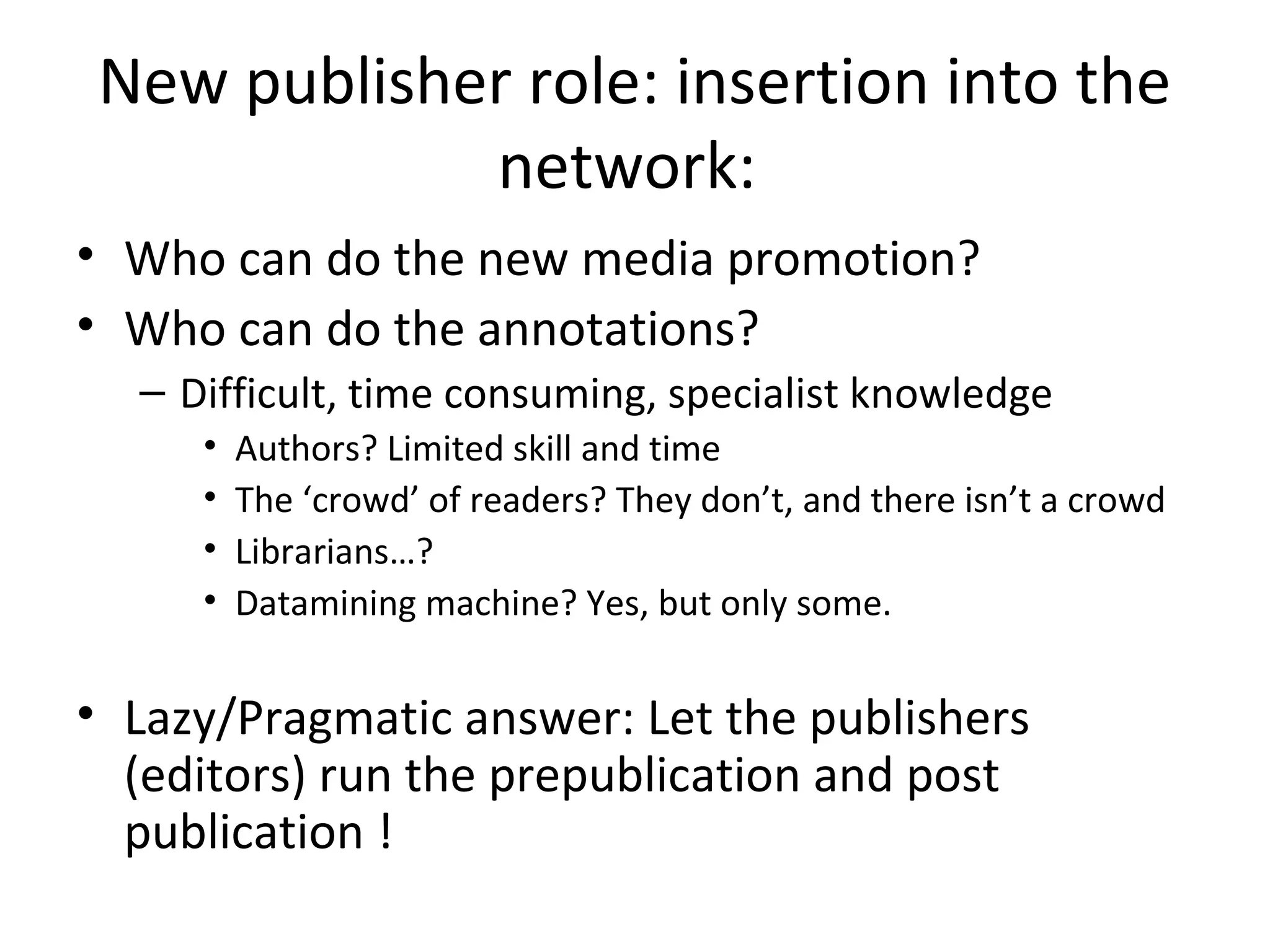 New publisher role: insertion into the
            network:
• Who can do the new media promotion?
• Who can do the annotations?
  – Difficult, time consuming, specialist knowledge
     •   Authors? Limited skill and time
     •   The ‘crowd’ of readers? They don’t, and there isn’t a crowd
     •   Librarians…?
     •   Datamining machine? Yes, but only some.

• Lazy/Pragmatic answer: Let the publishers
  (editors) run the prepublication and post
  publication !
 