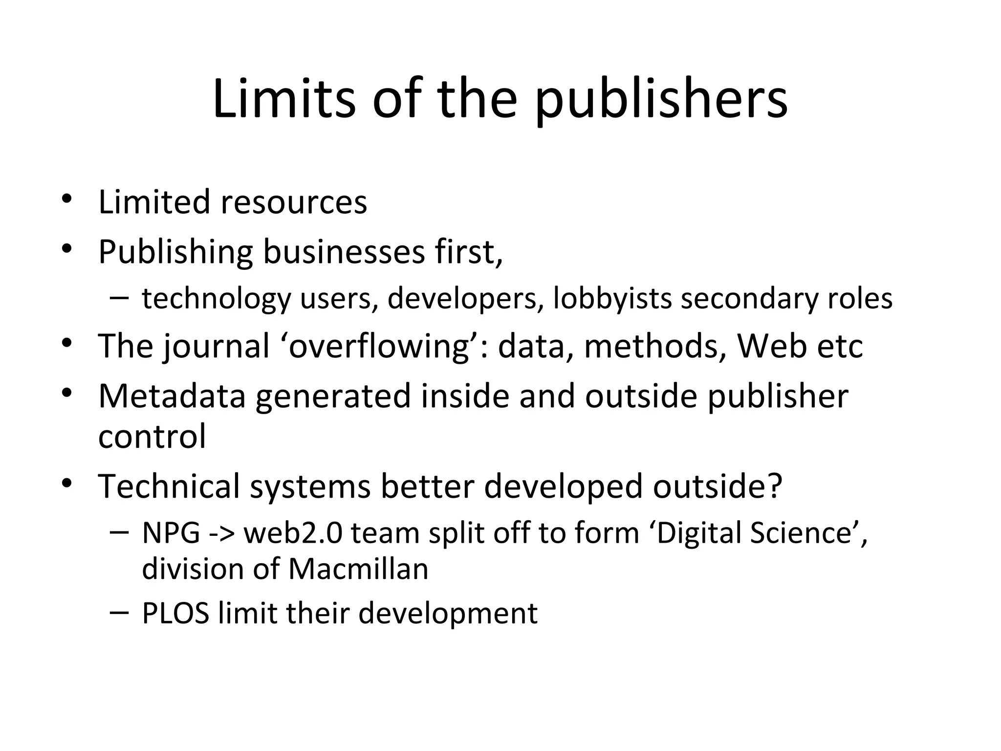 Limits of the publishers
• Limited resources
• Publishing businesses first,
   – technology users, developers, lobbyists secondary roles
• The journal ‘overflowing’: data, methods, Web etc
• Metadata generated inside and outside publisher
  control
• Technical systems better developed outside?
   – NPG -> web2.0 team split off to form ‘Digital Science’,
     division of Macmillan
   – PLOS limit their development
 