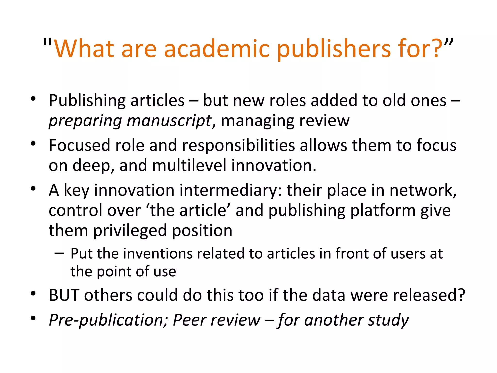 "What are academic publishers for?”
• Publishing articles – but new roles added to old ones –
  preparing manuscript, managing review
• Focused role and responsibilities allows them to focus
  on deep, and multilevel innovation.
• A key innovation intermediary: their place in network,
  control over ‘the article’ and publishing platform give
  them privileged position
   – Put the inventions related to articles in front of users at
     the point of use
• BUT others could do this too if the data were released?
• Pre-publication; Peer review – for another study
 