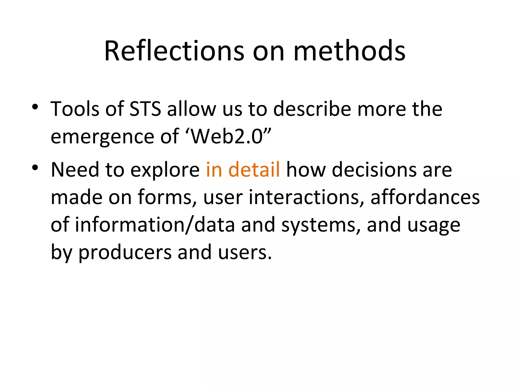Reflections on methods
• Tools of STS allow us to describe more the
  emergence of ‘Web2.0”
• Need to explore in detail how decisions are
  made on forms, user interactions, affordances
  of information/data and systems, and usage
  by producers and users.
 