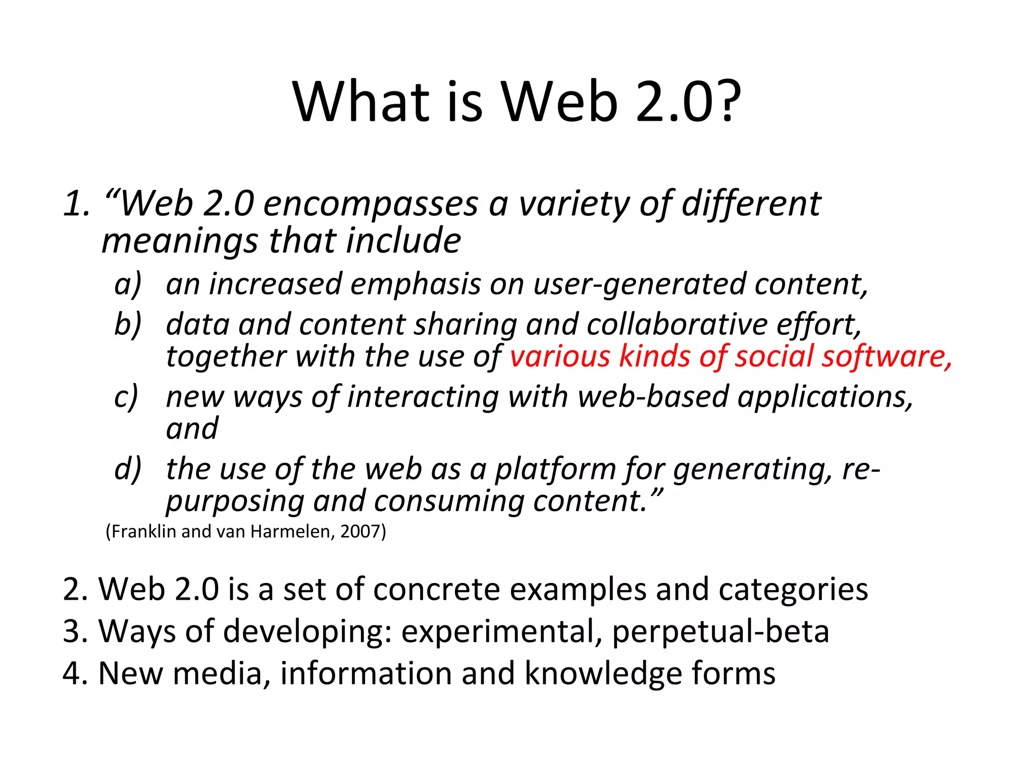 What is Web 2.0?
1. “Web 2.0 encompasses a variety of different
   meanings that include
   a) an increased emphasis on user-generated content,
   b) data and content sharing and collaborative effort,
      together with the use of various kinds of social software,
   c) new ways of interacting with web-based applications,
      and
   d) the use of the web as a platform for generating, re-
      purposing and consuming content.”
  (Franklin and van Harmelen, 2007)


2. Web 2.0 is a set of concrete examples and categories
3. Ways of developing: experimental, perpetual-beta
4. New media, information and knowledge forms
 