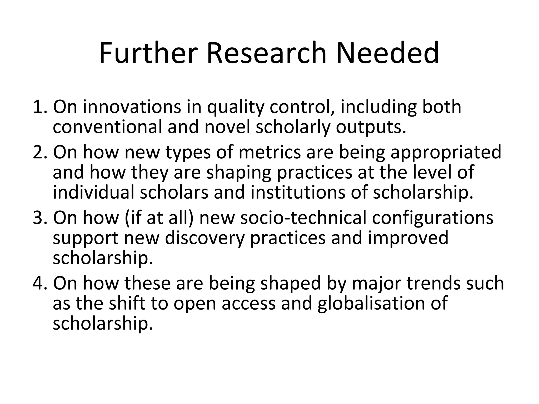 Further Research Needed
1. On innovations in quality control, including both
   conventional and novel scholarly outputs.
2. On how new types of metrics are being appropriated
   and how they are shaping practices at the level of
   individual scholars and institutions of scholarship.
3. On how (if at all) new socio-technical configurations
   support new discovery practices and improved
   scholarship.
4. On how these are being shaped by major trends such
   as the shift to open access and globalisation of
   scholarship.
 