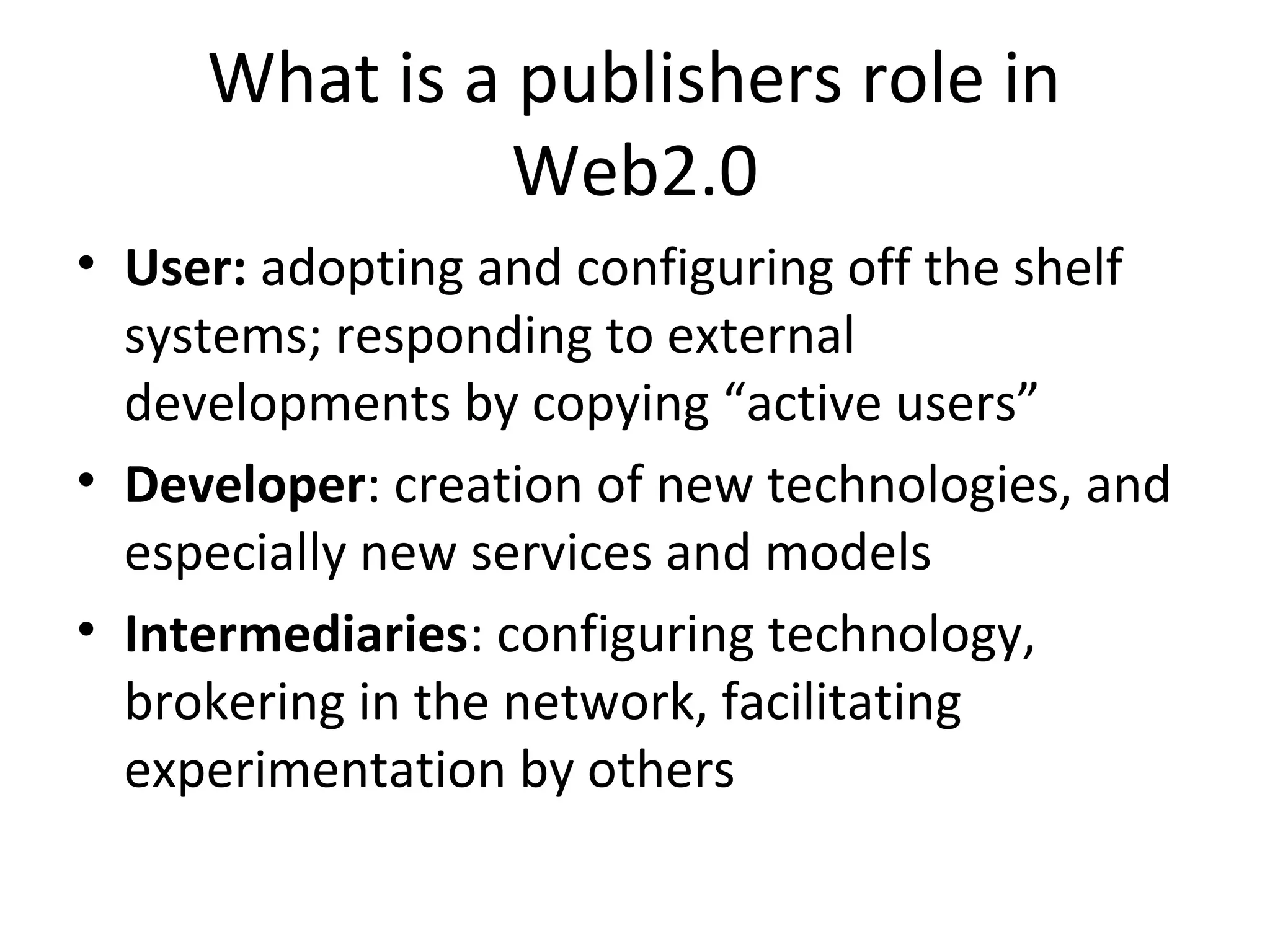 What is a publishers role in
               Web2.0
• User: adopting and configuring off the shelf
  systems; responding to external
  developments by copying “active users”
• Developer: creation of new technologies, and
  especially new services and models
• Intermediaries: configuring technology,
  brokering in the network, facilitating
  experimentation by others
 