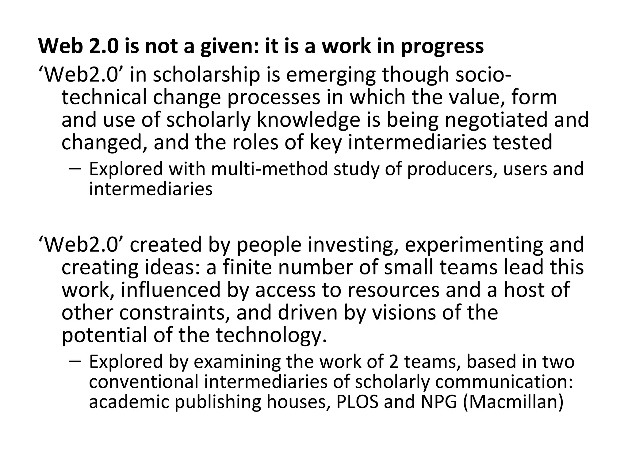 Web 2.0 is not a given: it is a work in progress
‘Web2.0’ in scholarship is emerging though socio-
  technical change processes in which the value, form
  and use of scholarly knowledge is being negotiated and
  changed, and the roles of key intermediaries tested
   – Explored with multi-method study of producers, users and
     intermediaries

‘Web2.0’ created by people investing, experimenting and
  creating ideas: a finite number of small teams lead this
  work, influenced by access to resources and a host of
  other constraints, and driven by visions of the
  potential of the technology.
   – Explored by examining the work of 2 teams, based in two
     conventional intermediaries of scholarly communication:
     academic publishing houses, PLOS and NPG (Macmillan)
 