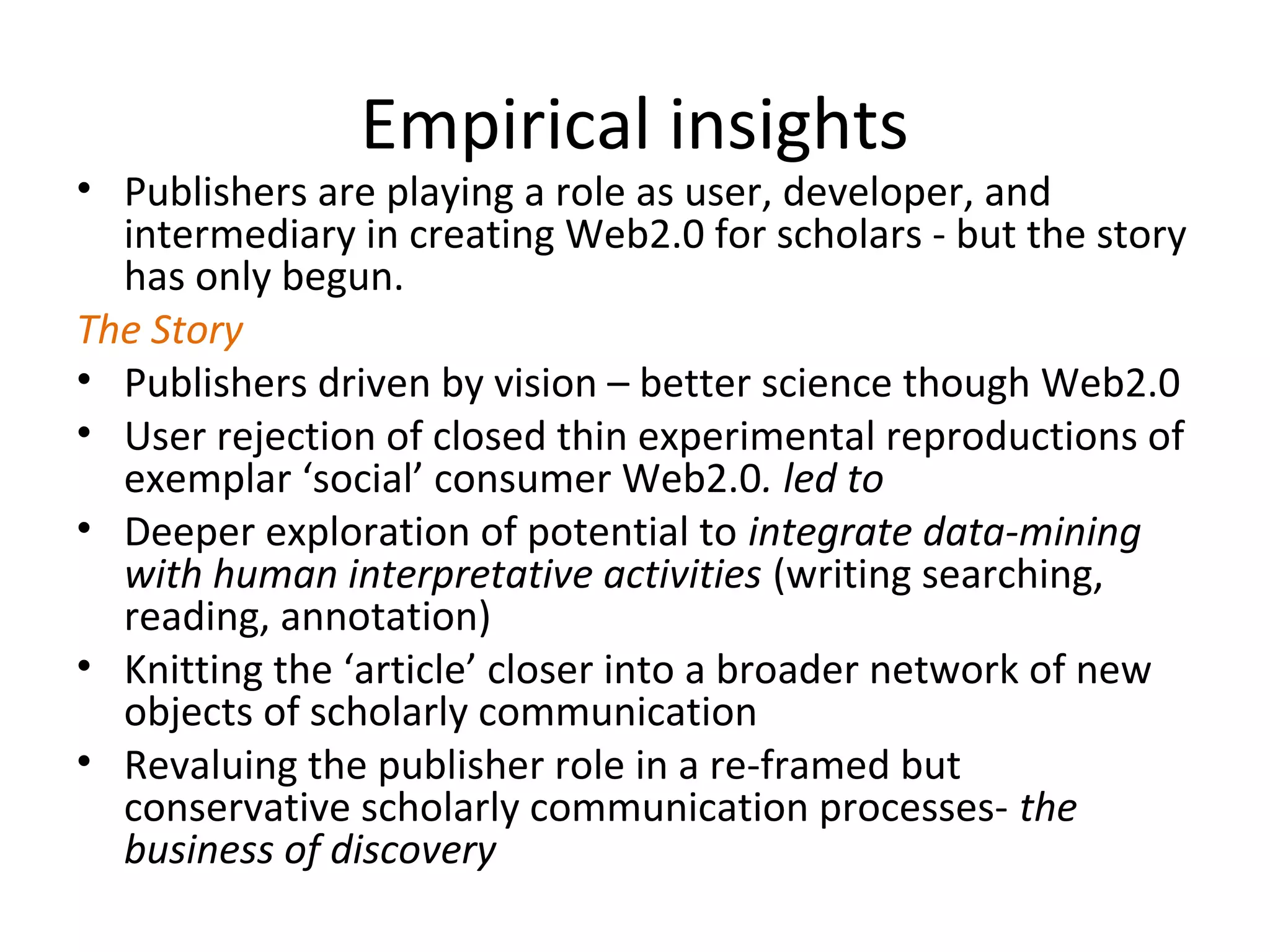 Empirical insights
• Publishers are playing a role as user, developer, and
  intermediary in creating Web2.0 for scholars - but the story
  has only begun.
The Story
• Publishers driven by vision – better science though Web2.0
• User rejection of closed thin experimental reproductions of
  exemplar ‘social’ consumer Web2.0. led to
• Deeper exploration of potential to integrate data-mining
  with human interpretative activities (writing searching,
  reading, annotation)
• Knitting the ‘article’ closer into a broader network of new
  objects of scholarly communication
• Revaluing the publisher role in a re-framed but
  conservative scholarly communication processes- the
  business of discovery
 