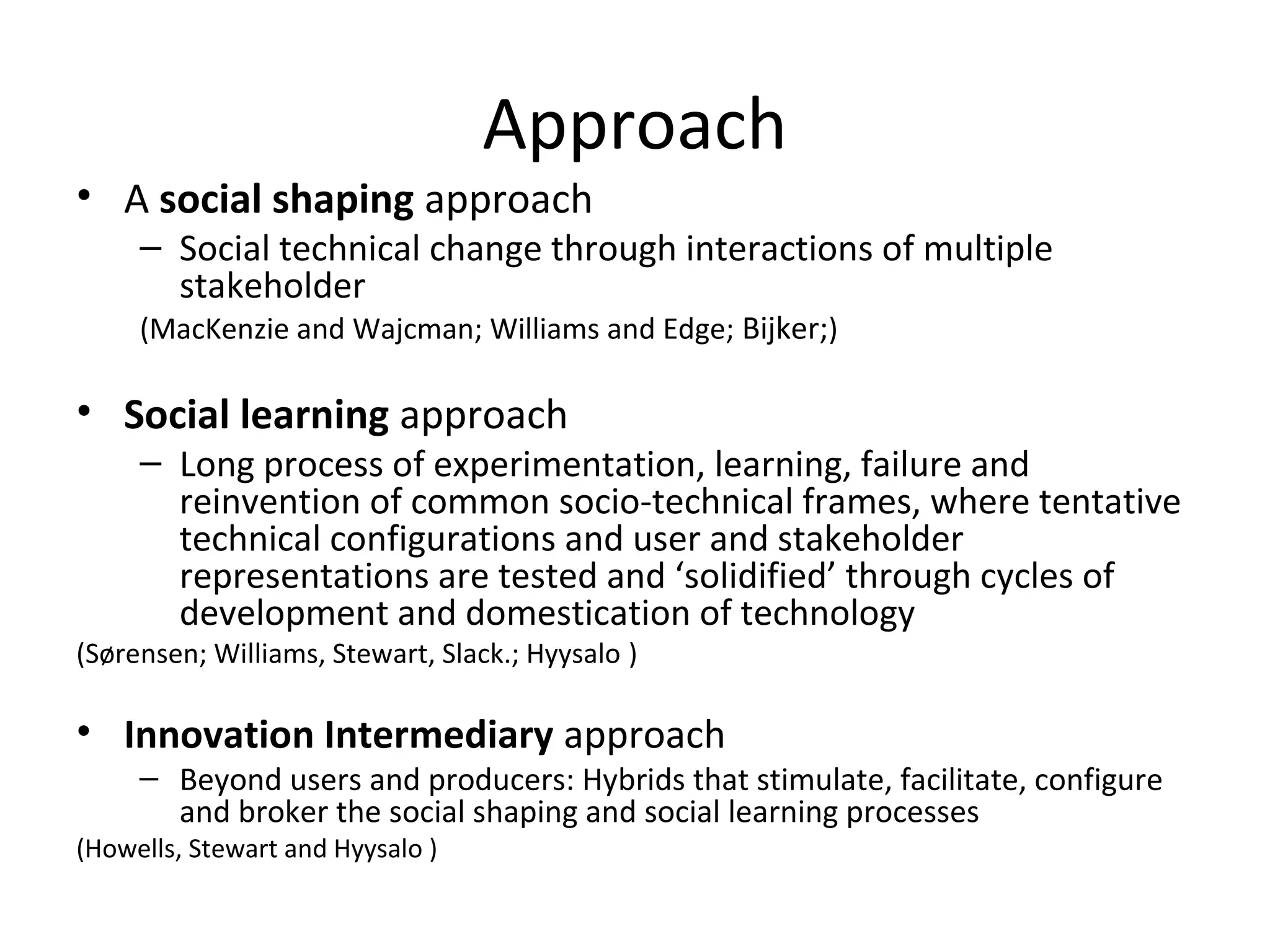 Approach
• A social shaping approach
     – Social technical change through interactions of multiple
       stakeholder
     (MacKenzie and Wajcman; Williams and Edge; Bijker;)

• Social learning approach
     – Long process of experimentation, learning, failure and
       reinvention of common socio-technical frames, where tentative
       technical configurations and user and stakeholder
       representations are tested and ‘solidified’ through cycles of
       development and domestication of technology
(Sørensen; Williams, Stewart, Slack.; Hyysalo )

• Innovation Intermediary approach
     – Beyond users and producers: Hybrids that stimulate, facilitate, configure
       and broker the social shaping and social learning processes
(Howells, Stewart and Hyysalo )
 