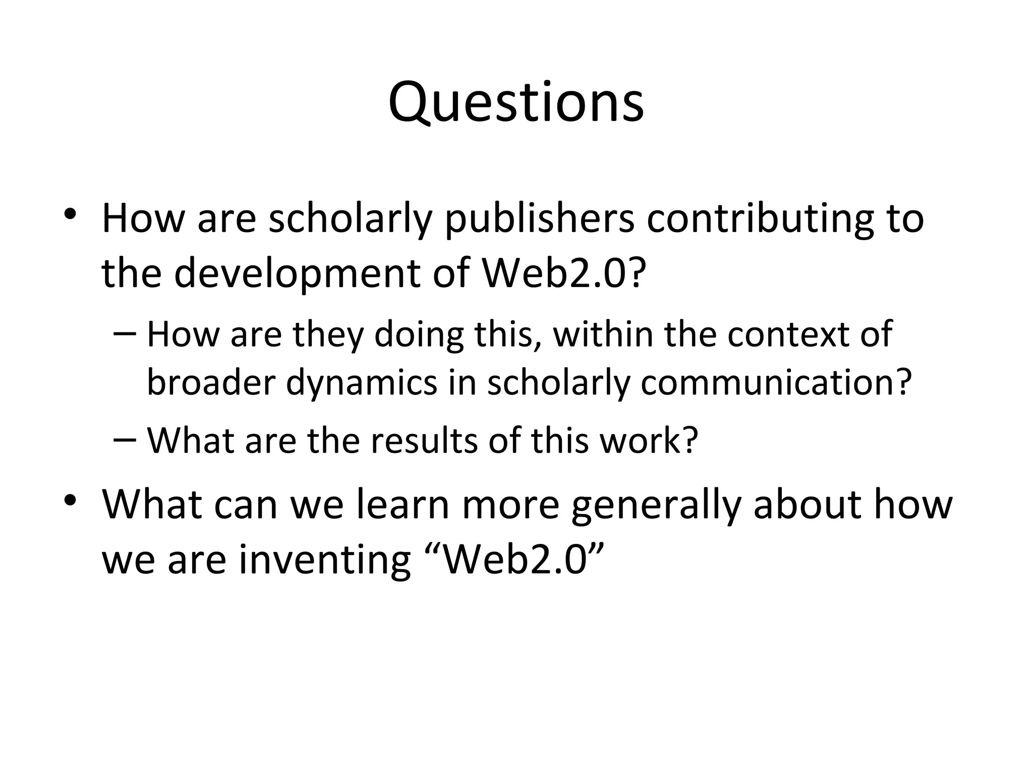Questions
• How are scholarly publishers contributing to
  the development of Web2.0?
  – How are they doing this, within the context of
    broader dynamics in scholarly communication?
  – What are the results of this work?
• What can we learn more generally about how
  we are inventing “Web2.0”
 
