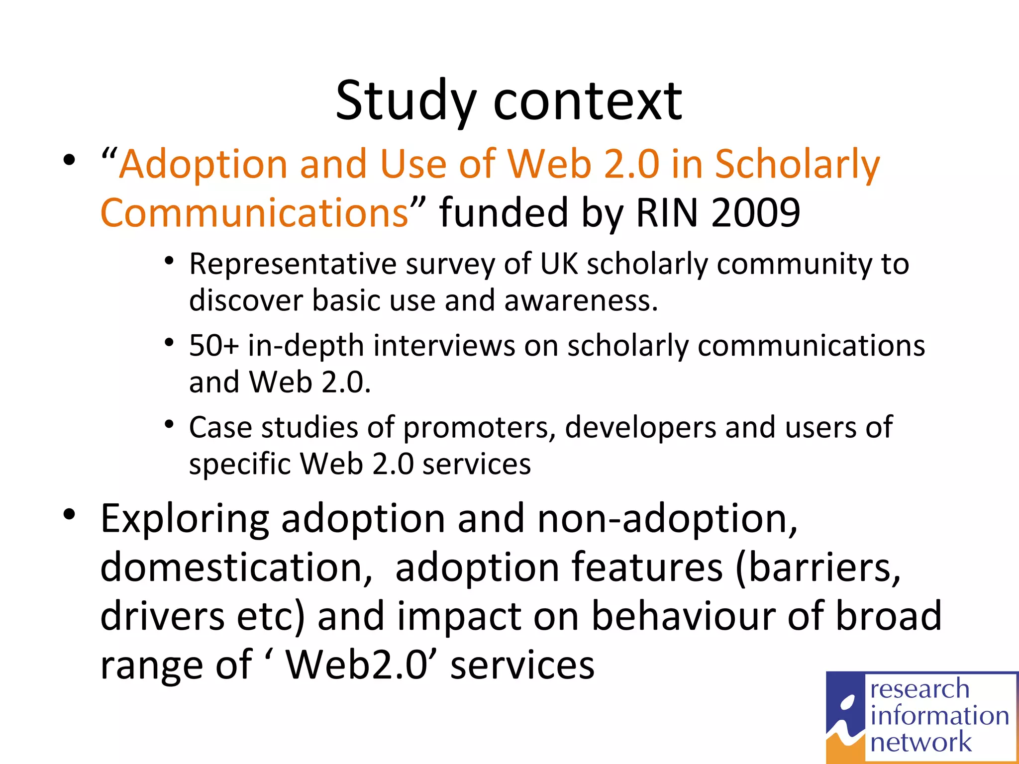 Study context
• “Adoption and Use of Web 2.0 in Scholarly
  Communications” funded by RIN 2009
     • Representative survey of UK scholarly community to
       discover basic use and awareness.
     • 50+ in-depth interviews on scholarly communications
       and Web 2.0.
     • Case studies of promoters, developers and users of
       specific Web 2.0 services
• Exploring adoption and non-adoption,
  domestication, adoption features (barriers,
  drivers etc) and impact on behaviour of broad
  range of ‘ Web2.0’ services
 