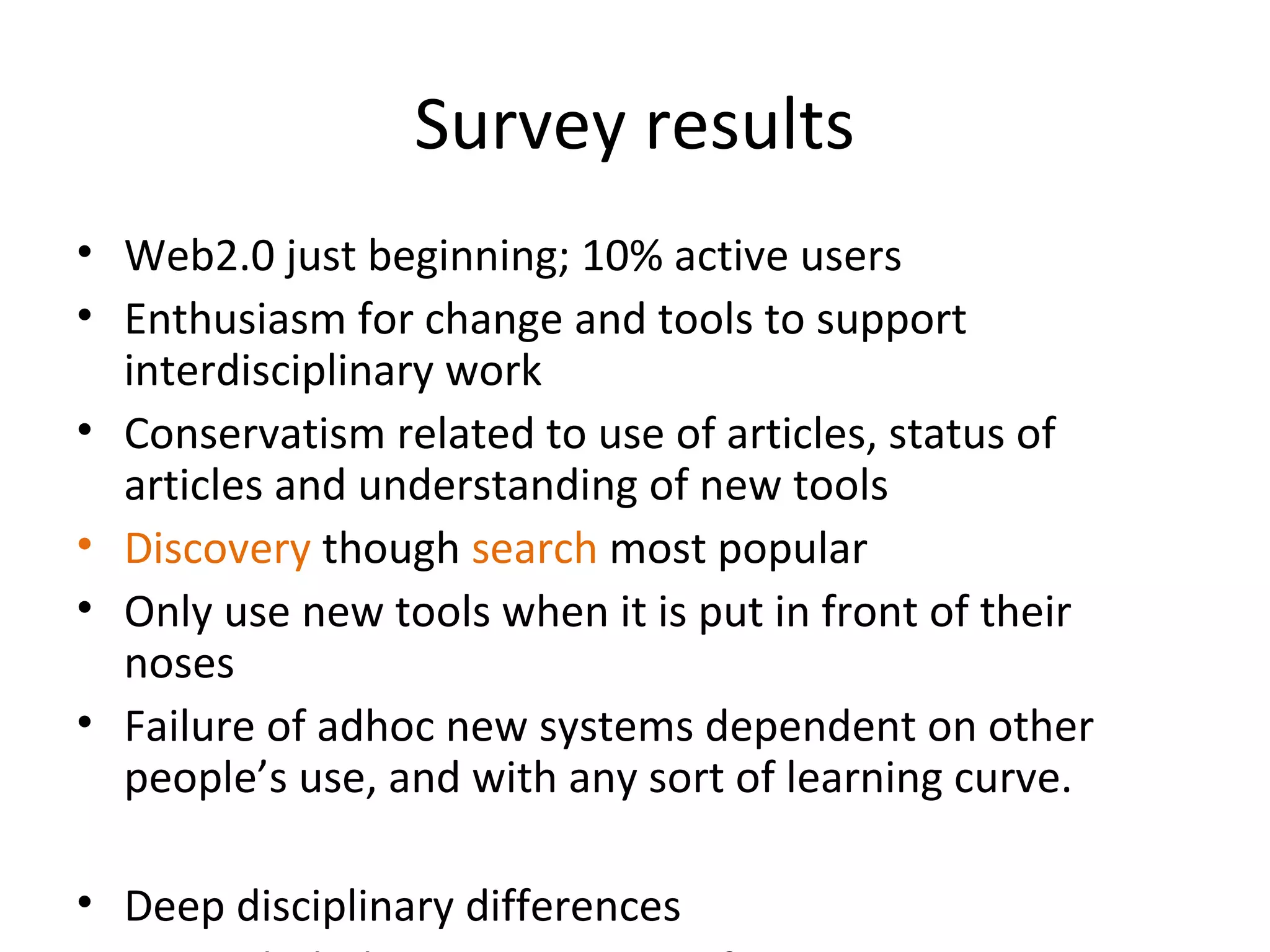 Survey results
• Web2.0 just beginning; 10% active users
• Enthusiasm for change and tools to support
  interdisciplinary work
• Conservatism related to use of articles, status of
  articles and understanding of new tools
• Discovery though search most popular
• Only use new tools when it is put in front of their
  noses
• Failure of adhoc new systems dependent on other
  people’s use, and with any sort of learning curve.

• Deep disciplinary differences
 