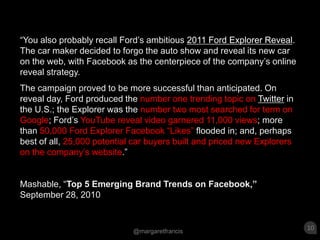 “You also probably recall Ford’s ambitious 2011 Ford Explorer Reveal. The car maker decided to forgo the auto show and reveal its new car on the web, with Facebook as the centerpiece of the company’s online reveal strategy.The campaign proved to be more successful than anticipated. On reveal day, Ford produced the number one trending topic on Twitterin the U.S.; the Explorer was the number two most searched for term on Google; Ford’s YouTube reveal video garnered 11,000 views; more than 50,000 Ford Explorer Facebook “Likes” flooded in; and, perhaps best of all, 25,000 potential car buyers built and priced new Explorers on the company’s website.”Mashable, “Top 5 Emerging Brand Trends on Facebook,” September 28, 2010
