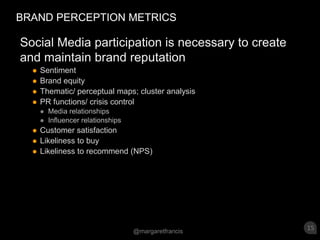 BRAND PERCEPTION METRICSSocial Media participation is necessary to create and maintain brand reputationSentiment Brand equityThematic/ perceptual maps; cluster analysis  PR functions/ crisis control Media relationshipsInfluencer relationshipsCustomer satisfactionLikeliness to buyLikeliness to recommend (NPS)