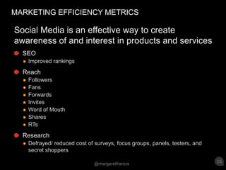 MARKETING EFFICIENCY METRICSSocial Media is an effective way to create awareness of and interest in products and services SEOImproved rankingsReachFollowersFansForwardsInvitesWord of MouthSharesRTsResearchDefrayed/ reduced cost of surveys, focus groups, panels, testers, and secret shoppers 