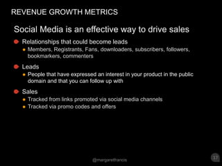 REVENUE GROWTH METRICSSocial Media is an effective way to drive sales Relationships that could become leadsMembers, Registrants, Fans, downloaders, subscribers, followers, bookmarkers, commentersLeadsPeople that have expressed an interest in your product in the public domain and that you can follow up with Sales Tracked from links promoted via social media channelsTracked via promo codes and offers