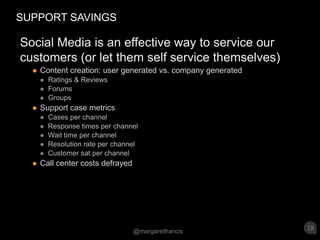 SUPPORT SAVINGSSocial Media is an effective way to service our customers (or let them self service themselves)Content creation: user generated vs. company generated Ratings & Reviews ForumsGroupsSupport case metricsCases per channelResponse times per channelWait time per channelResolution rate per channelCustomer sat per channel Call center costs defrayed