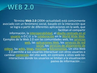 WEB 2.0 Término Web 2.0 (2004–actualidad) está comúnmente asociado con un fenómeno social, basado en la interacción que se logra a partir de diferentes aplicaciones en la web, que facilitan el compartir información, la interoperabilidad, el diseño centrado en el usuario o D.C.U. y la colaboración en la WorldWide Web. Ejemplos de la Web 2.0 son las comunidades web, los servicios web, las aplicaciones Web, los servicios de red social, los servicios de alojamiento de videos, las wikis, blogs, mashups y folcsonomías. Un sitio Web 2.0 permite a sus usuarios interactuar con otros usuarios o cambiar contenido del sitio web, en contraste a sitios web no-interactivos donde los usuarios se limitan a la visualización pasiva de información que se les proporciona. 