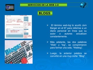 SERVICIOS DE LA WEB 2.0  El término  web-log  lo acuñó Jorn Barger en el 97 para referirse a un diario personal en línea que su autor o autores actualizan constantemente.  Más adelante, las dos palabras “Web” y “log”, se comprimieron para formar una sola, “Weblog”.  Luego, la anterior palabra se convirtió en una muy corta: “Blog”   BLOGS  