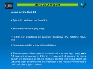 ITEMS DE LA WEB 3.0  Lo que será la Web 3.0  Aplicación Web con mucho AJAX.  Serán relativamente pequeñas.  Podrán ser ejecutadas en cualquier dispositivo (PC, teléfono móvil, etc). Serán muy rápidas y muy personalizables.  Si observamos detenidamente ambos listados se concluye que la  Web 3.0  será una revolución en Internet, no sólo será el futuro en lo que a gestión de contenido se refiere, también aportará una nueva forma de utilizar la Web, sacándola de los ordenados y los móviles y llevándola a casi cualquier objeto cotidiano.  