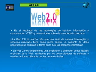 Es el resultado de las tecnologías de servicio, información y comunicación  (TSIC) y nuevas ideas sobre de la sociedad conectada.   L a Web 2.0 es mucho más que una serie de nuevas tecnologías y servicios atractivos tiene como punto central un conjunto de ideas poderosas que cambian la forma en la cual las personas interactúan La Web 2.0 es simplemente una ampliación o extensión de los ideales originales de la Web, realizadas por los desarrolladores de software y usadas de forma diferente por los usuarios finales. WEB 2.0 