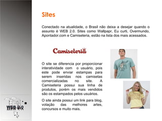 Conectado na atualidade, o Brasil não deixa a desejar quando o assunto é WEB 2.0. Sites como Wallpapr, Eu curti, Overmundo, Apontador.com e Camiseteria, estão na lista dos mais acessados. O site se diferencia por proporcionar interatividade com  o usuário, pois este pode enviar estampas para serem inseridas nos camisetas comercializadas no site. A Camiseteria possui sua linha de produtos, porém os mais vendidos são os estampados pelos usuários. O site ainda possui um link para blog, votação das melhores artes, concursos e muito mais. Sites  