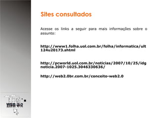 Acesse os links a seguir para mais informações sobre o assunto:  http://www1.folha.uol.com.br/folha/informatica/ult124u20173.shtml http://pcworld.uol.com.br/noticias/2007/10/25/idgnoticia.2007-1025.3046330636/ http://web2.0br.com.br/conceito-web2.0 Sites consultados 