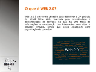 Web 2.0 é um termo utilizado para descrever a 2ª geração da World Wide Web, marcada pela interatividade e personalização de serviços, na qual há uma troca de informações e colaboração dos internautas com sites e serviços virtuais, sendo que estes colaboram para organização do conteúdo.  O que é WEB 2.0? 