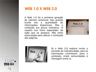 A Web 1.0 foi a primeira geração de internet comercial. Seu grande trunfo era a quantidade de informações disponíveis. Mas o conteúdo era pouco interativo. O usuário era mero espectador da ação que se passava. Não tinha autorização para alterar o conteúdo das páginas.   WEB 1.0 X WEB 2.0 Já a Web 2.0 explora muito o conceito de interatividade, pois os internautas contribuem para o conteúdo, criam comunidades e interagem entre si. 