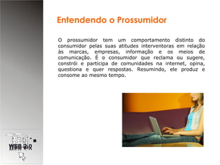 O prossumidor tem um comportamento distinto do consumidor pelas suas atitudes interventoras em relação às marcas, empresas, informação e os meios de comunicação. É o consumidor que reclama ou sugere, constrói e participa de comunidades na internet, opina, questiona e quer respostas. Resumindo, ele produz e consome ao mesmo tempo. Entendendo o Prossumidor 