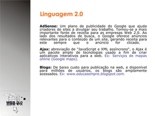AdSense:  Um plano de publicidade do Google que ajuda criadores de sites a divulgar seu trabalho. Tornou-se a mais importante fonte de receita para as empresas Web 2.0. Ao lado dos resultados de busca, o Google oferece anúncios relevantes para o conteúdo de um site, gerando receita para este sempre que o anúncio for clicado.  Ajax:  abreviação de "JavaScript e XML assíncrono“, o Ajax é um pacote amplo de tecnologias usado a fim de criar aplicativos interativos para a web.  Ex: Serviços de mapas online (Google maps). Blogs:  De baixo custo para publicação na web, e disponível para milhões de usuários, os blogs são amplamente acessados.  Ex: www. educasempre.blogspot.com. Linguagem 2.0 