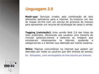 Mash-ups:  Serviços criados pela combinação de dois diferentes aplicativos para a internet. Ex:misturar um site de mapas on-line com um serviço de anúncios de imóveis para apresentar um recurso de localização de casas à venda.  Tagging [rotulação]:  Uma versão Web 2.0 das listas de sites preferidos, oferecendo aos usuários uma maneira de vincular palavras-chaves a palavras ou imagens que consideram interessantes na internet, ajudando a categorizá-las e a facilitar sua obtenção por outros usuários.  Wikis:  Páginas comunitárias na internet que podem ser alteradas por todos os usuários que têm direitos de acesso.  Ex: Wikipedia, uma enciclopédia on-line escrita por leitores.   Linguagem 2.0 