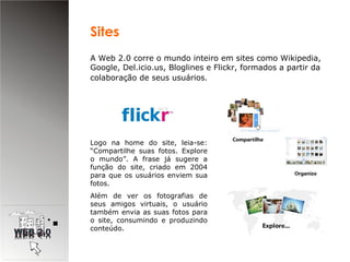 A Web 2.0 corre o mundo inteiro em sites como Wikipedia, Google, Del.icio.us, Bloglines e Flickr, formados a partir da colaboração de seus usuários . Logo na home do site, leia-se: “Compartilhe suas fotos. Explore o mundo”. A frase já sugere a função do site, criado em 2004 para que os usuários enviem sua fotos. Além de ver os fotografias de seus amigos virtuais, o usuário também envia as suas fotos para o site, consumindo e produzindo conteúdo.  Sites  
