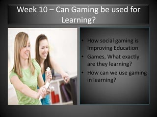 Week 10 – Can Gaming be used for Learning?How social gaming is Improving EducationGames, What exactly are they learning?How can we use gaming in learning?