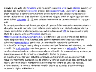 Un wiki o una wiki (del hawaiano wiki, 'rápido')1 es un sitio web cuyas páginas pueden ser
editadas por múltiples voluntarios a través del navegador web. Los usuarios pueden
crear, modificar o borrar un mismo texto que comparten. Los textos o «páginas wiki»
tienen títulos únicos. Si se escribe el título de una «página wiki» en algún lugar del wiki
entre dobles corchetes ([[...]]), esta palabra se convierte en un «enlace web» a la página
wiki.
En una página sobre «alpinismo», por ejemplo, puede haber una palabra como «piolet» o
«brújula» que esté marcada como palabra perteneciente a un título de página wiki. La
mayor parte de las implementaciones de wikis indican en el URL de la página el propio
título de la página wiki (en Wikipedia ocurre así:
http://es.wikipedia.org/wiki/Alpinismo), facilitando el uso y comprensibilidad del link
fuera del propio sitio web. Además, esto permite formar en muchas ocasiones una
coherencia terminológica, generando una ordenación natural del contenido.
La aplicación de mayor peso y a la que le debe su mayor fama hasta el momento ha sido la
creación de enciclopedias colectivas, género al que pertenece la Wikipedia. Existen
muchas otras aplicaciones más cercanas a la coordinación de informaciones y acciones, o
la puesta en común de conocimientos o textos dentro de grupos.
La mayor parte de los wikis actuales conservan un historial de cambios que permite
recuperar fácilmente cualquier estado anterior y ver qué usuario hizo cada cambio, lo cual
facilita enormemente el mantenimiento conjunto y el control de usuarios nocivos.
Habitualmente, sin necesidad de una revisión previa, se actualiza el contenido que
muestra la página wiki editada.
 