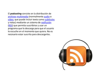 El podcasting consiste en la distribución de
archivos multimedia (normalmente audio o
vídeo, que puede incluir texto como subtítulos
y notas) mediante un sistema de redifusión
(RSS) que permita suscribirse y usar un
programa que lo descarga para que el usuario
lo escuche en el momento que quiera. No es
necesario estar suscrito para descargarlos.
 