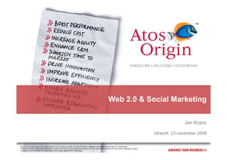Web 2.0 & Social Marketing

                                                                                                                                                                                     Jan Krans

                                                                                                                                                                       Utrecht, 23 november 2009

Atos, Atos and fish symbol, Atos Origin and fish symbol, Atos Consulting, and the fish itself are registered trademarks of Atos Origin SA. August 2006
© 2006 Atos Origin. Confidential information owned by Atos Origin, to be used by the recipient only. This document or any part of it, may not be reproduced, copied,
circulated and/or distributed nor quoted without prior written approval from Atos Origin.
 