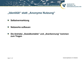 „Identität“ statt „Anonyme Nutzung“

       Selbstvermarktung


       Netzwerke aufbauen


       Die Antriebe „Sozialkontakte“ und „Anerkennung“ kommen
       zum Tragen




Seite 11 / 27                                          Soziale Applikationen. Ein Überblick.
 