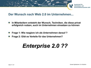 Der Wunsch nach Web 2.0 im Unternehmen...

       In Mitarbeitern entsteht der Wunsch, Techniken, die diese privat
       erfolgreich nutzen, auch im Unternehmen einsetzen zu können


       Frage 1: Wie reagiere ich als Unternehmen darauf ?
       Frage 2: Gibt es Vorteile für das Unternehmen?



                Enterprise 2.0 ??


Seite 13 / 27                                                Soziale Applikationen. Ein Überblick.
 