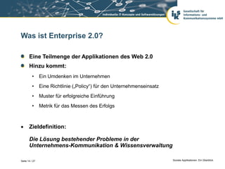 Was ist Enterprise 2.0?

       Eine Teilmenge der Applikationen des Web 2.0
       Hinzu kommt:
          •     Ein Umdenken im Unternehmen
          •     Eine Richtlinie („Policy“) für den Unternehmenseinsatz
          •     Muster für erfolgreiche Einführung
          •     Metrik für das Messen des Erfolgs



      Zieldefinition:

       Die Lösung bestehender Probleme in der
       Unternehmens-Kommunikation & Wissensverwaltung

Seite 14 / 27                                                            Soziale Applikationen. Ein Überblick.
 