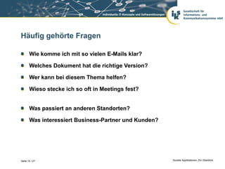 Häufig gehörte Fragen

       Wie komme ich mit so vielen E-Mails klar?

       Welches Dokument hat die richtige Version?

       Wer kann bei diesem Thema helfen?

       Wieso stecke ich so oft in Meetings fest?


       Was passiert an anderen Standorten?

       Was interessiert Business-Partner und Kunden?




Seite 16 / 27                                          Soziale Applikationen. Ein Überblick.
 