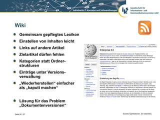 Wiki
     Gemeinsam gepflegtes Lexikon
     Einstellen von Inhalten leicht
     Links auf andere Artikel
     Zielartikel dürfen fehlen
     Kategorien statt Ordner-
     strukturen
     Einträge unter Versions-
     verwaltung
     „Wiederherstellen“ einfacher
     als „kaputt machen“


     Lösung für das Problem
     „Dokumentenversionen“

Seite 20 / 27                         Soziale Applikationen. Ein Überblick.
 