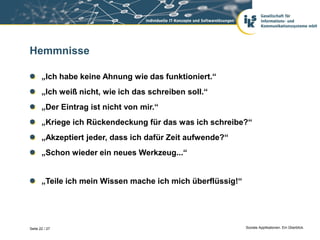 Hemmnisse

       „Ich habe keine Ahnung wie das funktioniert.“
       „Ich weiß nicht, wie ich das schreiben soll.“
       „Der Eintrag ist nicht von mir.“
       „Kriege ich Rückendeckung für das was ich schreibe?“
       „Akzeptiert jeder, dass ich dafür Zeit aufwende?“
       „Schon wieder ein neues Werkzeug...“


       „Teile ich mein Wissen mache ich mich überflüssig!“




Seite 22 / 27                                                Soziale Applikationen. Ein Überblick.
 