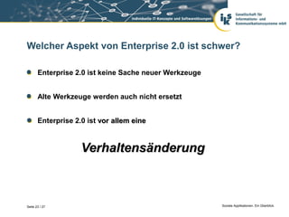 Welcher Aspekt von Enterprise 2.0 ist schwer?

       Enterprise 2.0 ist keine Sache neuer Werkzeuge


       Alte Werkzeuge werden auch nicht ersetzt


       Enterprise 2.0 ist vor allem eine



                    Verhaltensänderung



Seite 23 / 27                                           Soziale Applikationen. Ein Überblick.
 
