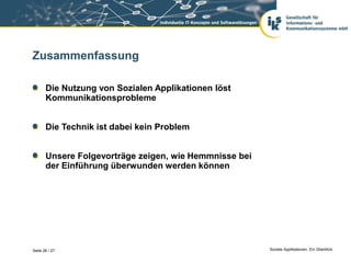 Zusammenfassung

       Die Nutzung von Sozialen Applikationen löst
       Kommunikationsprobleme


       Die Technik ist dabei kein Problem


       Unsere Folgevorträge zeigen, wie Hemmnisse bei
       der Einführung überwunden werden können




Seite 26 / 27                                           Soziale Applikationen. Ein Überblick.
 