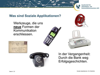 Was sind Soziale Applikationen?

        Werkzeuge, die uns
        neue Formen der
        Kommunikation
        erschliessen.




                             In der Vergangenheit:
                             Durch die Bank weg
                             Erfolgsgeschichten.

Seite 4 / 27                             Soziale Applikationen. Ein Überblick.
 