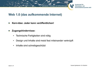 Web 1.0 (das aufkommende Internet)

       Kern-Idee: Jeder kann veröffentlichen!


       Zugangshindernisse:

          • Technische Fertigkeiten sind nötig

          • Design und Inhalte sind meist fest miteinander verknüpft

          • Inhalte sind schreibgeschützt




Seite 9 / 27                                                     Soziale Applikationen. Ein Überblick.
 