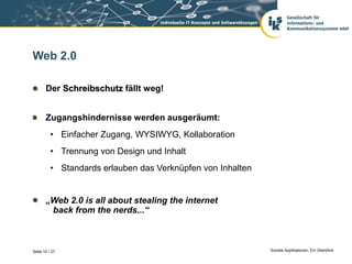 Web 2.0

       Der Schreibschutz fällt weg!


       Zugangshindernisse werden ausgeräumt:
          • Einfacher Zugang, WYSIWYG, Kollaboration
          • Trennung von Design und Inhalt
          • Standards erlauben das Verknüpfen von Inhalten


       „Web 2.0 is all about stealing the internet
        back from the nerds...“



Seite 10 / 27                                                Soziale Applikationen. Ein Überblick.
 