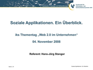 Soziale Applikationen. Ein Überblick.

               iks Thementag „Web 2.0 im Unternehmen“

                         04. November 2008


                       Referent: Hans-Jörg Stangor



Seite 2 / 27                                         Soziale Applikationen. Ein Überblick.
 